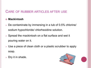 CARE OF RUBBER ARTICLES AFTER USE
 Mackintosh
 De contaminate by immersing in a tub of 0.5% chlorine/
sodium hypochloride/ chlorhexidine solution.
 Spread the mackintosh on a flat surface and wet it
pouring water on it.
 Use a piece of clean cloth or a plastic scrubber to apply
soap.
 Dry it in shade.
 