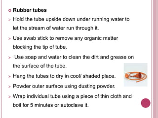  Rubber tubes
 Hold the tube upside down under running water to
let the stream of water run through it.
 Use swab stick to remove any organic matter
blocking the tip of tube.
 Use soap and water to clean the dirt and grease on
the surface of the tube.
 Hang the tubes to dry in cool/ shaded place.
 Powder outer surface using dusting powder.
 Wrap individual tube using a piece of thin cloth and
boil for 5 minutes or autoclave it.
 