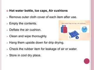  Hot water bottle, Ice caps, Air cushions
 Remove outer cloth cover of each item after use.
 Empty the contents.
 Deflate the air cushion.
 Clean and wipe thoroughly.
 Hang them upside down for drip drying.
 Check the rubber item for leakage of air or water.
 Store in cool dry place.
 