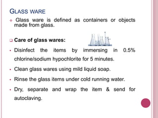 GLASS WARE
 Glass ware is defined as containers or objects
made from glass.
 Care of glass wares:
 Disinfect the items by immersing in 0.5%
chlorine/sodium hypochlorite for 5 minutes.
 Clean glass wares using mild liquid soap.
 Rinse the glass items under cold running water.
 Dry, separate and wrap the item & send for
autoclaving.
 