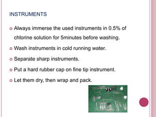 INSTRUMENTS
 Always immerse the used instruments in 0.5% of
chlorine solution for 5minutes before washing.
 Wash instruments in cold running water.
 Separate sharp instruments.
 Put a hard rubber cap on fine tip instrument.
 Let them dry, then wrap and pack.
 