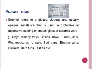 ENAMEL ITEMS
 Enamel refers to a glassy, vitreous and usually
opaque substance that is used in protective or
decorative coating on metal, glass or ceramic ware.
Eg: Trays, Kidney trays, Basins, Bowl, Funnel, Jars,
Pint measures, Urinals, Bed pans, Enema cans,
Buckets, Bath tubs, Dishes etc.
 