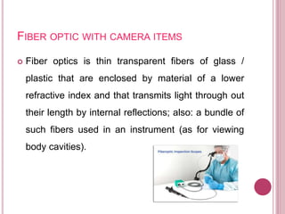 FIBER OPTIC WITH CAMERA ITEMS
 Fiber optics is thin transparent fibers of glass /
plastic that are enclosed by material of a lower
refractive index and that transmits light through out
their length by internal reflections; also: a bundle of
such fibers used in an instrument (as for viewing
body cavities).
 