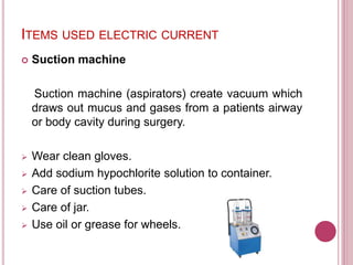 ITEMS USED ELECTRIC CURRENT
 Suction machine
Suction machine (aspirators) create vacuum which
draws out mucus and gases from a patients airway
or body cavity during surgery.
 Wear clean gloves.
 Add sodium hypochlorite solution to container.
 Care of suction tubes.
 Care of jar.
 Use oil or grease for wheels.
 