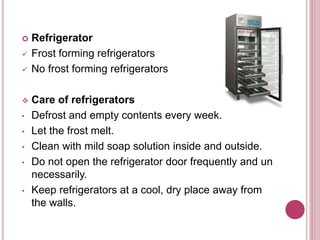  Refrigerator
 Frost forming refrigerators
 No frost forming refrigerators
 Care of refrigerators
• Defrost and empty contents every week.
• Let the frost melt.
• Clean with mild soap solution inside and outside.
• Do not open the refrigerator door frequently and un
necessarily.
• Keep refrigerators at a cool, dry place away from
the walls.
 