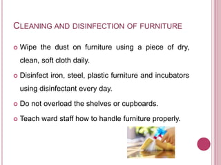 CLEANING AND DISINFECTION OF FURNITURE
 Wipe the dust on furniture using a piece of dry,
clean, soft cloth daily.
 Disinfect iron, steel, plastic furniture and incubators
using disinfectant every day.
 Do not overload the shelves or cupboards.
 Teach ward staff how to handle furniture properly.
 