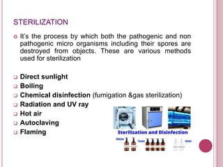 STERILIZATION
 It’s the process by which both the pathogenic and non
pathogenic micro organisms including their spores are
destroyed from objects. These are various methods
used for sterilization
 Direct sunlight
 Boiling
 Chemical disinfection (fumigation &gas sterilization)
 Radiation and UV ray
 Hot air
 Autoclaving
 Flaming
 
