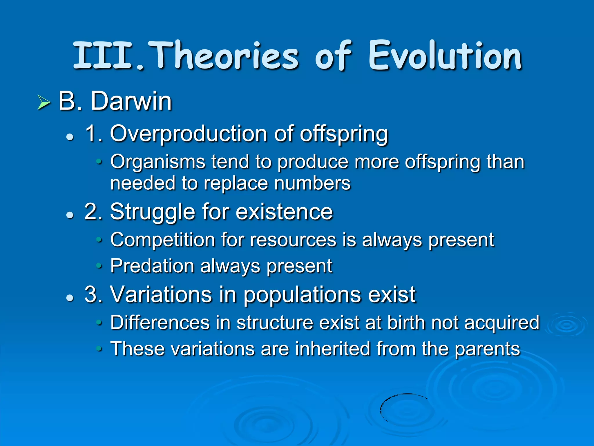 III.Theories of Evolution
 B.   Darwin
      1. Overproduction of offspring
        • Organisms tend to produce more offspring than
          needed to replace numbers
      2. Struggle for existence
        • Competition for resources is always present
        • Predation always present
      3. Variations in populations exist
        • Differences in structure exist at birth not acquired
        • These variations are inherited from the parents
 