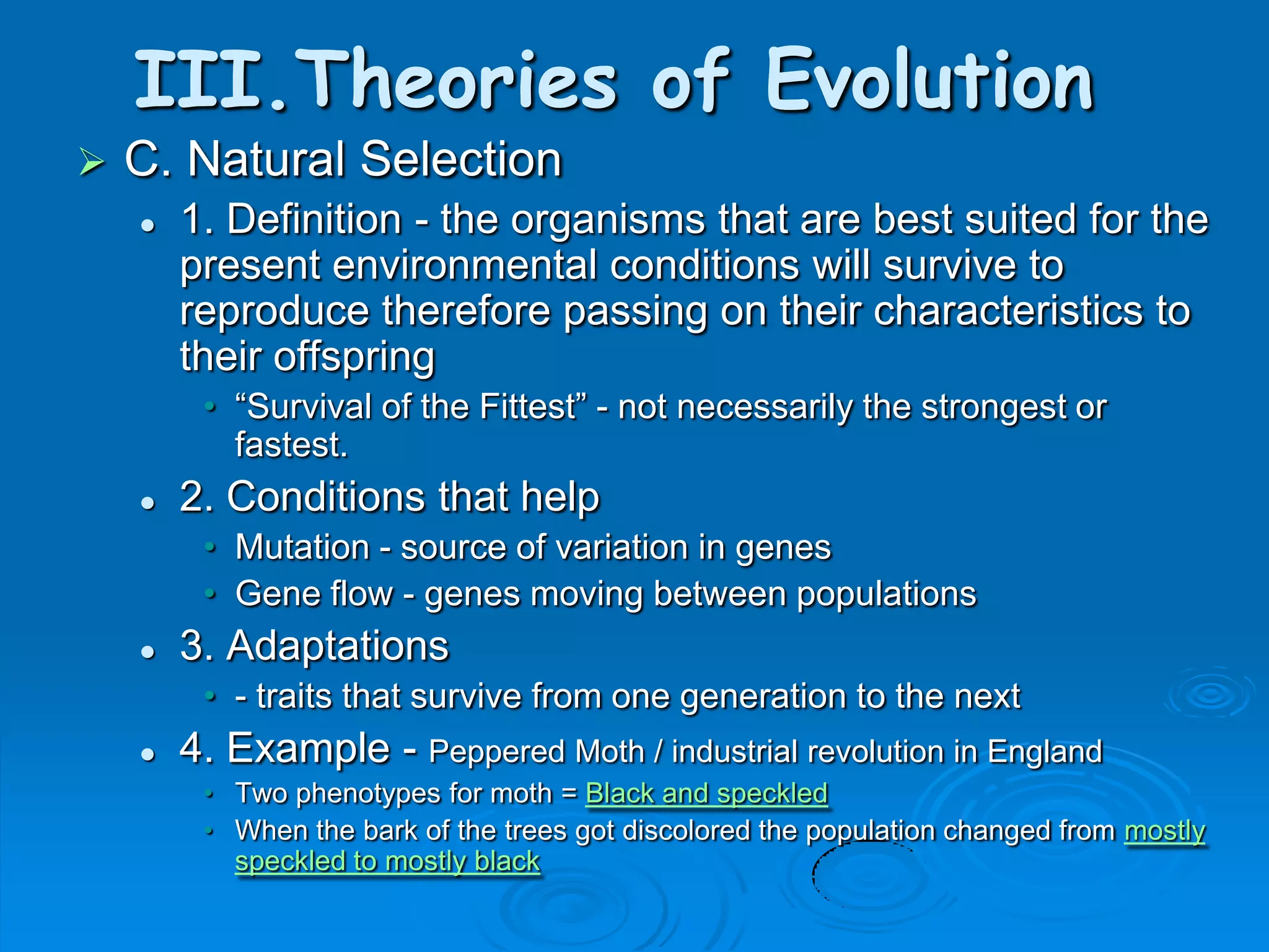 III.Theories of Evolution
   C. Natural Selection
       1. Definition - the organisms that are best suited for the
        present environmental conditions will survive to
        reproduce therefore passing on their characteristics to
        their offspring
         • “Survival of the Fittest” - not necessarily the strongest or
           fastest.
       2. Conditions that help
         • Mutation - source of variation in genes
         • Gene flow - genes moving between populations
       3. Adaptations
         • - traits that survive from one generation to the next
       4. Example - Peppered Moth / industrial revolution in England
         • Two phenotypes for moth = Black and speckled
         • When the bark of the trees got discolored the population changed from mostly
           speckled to mostly black
 