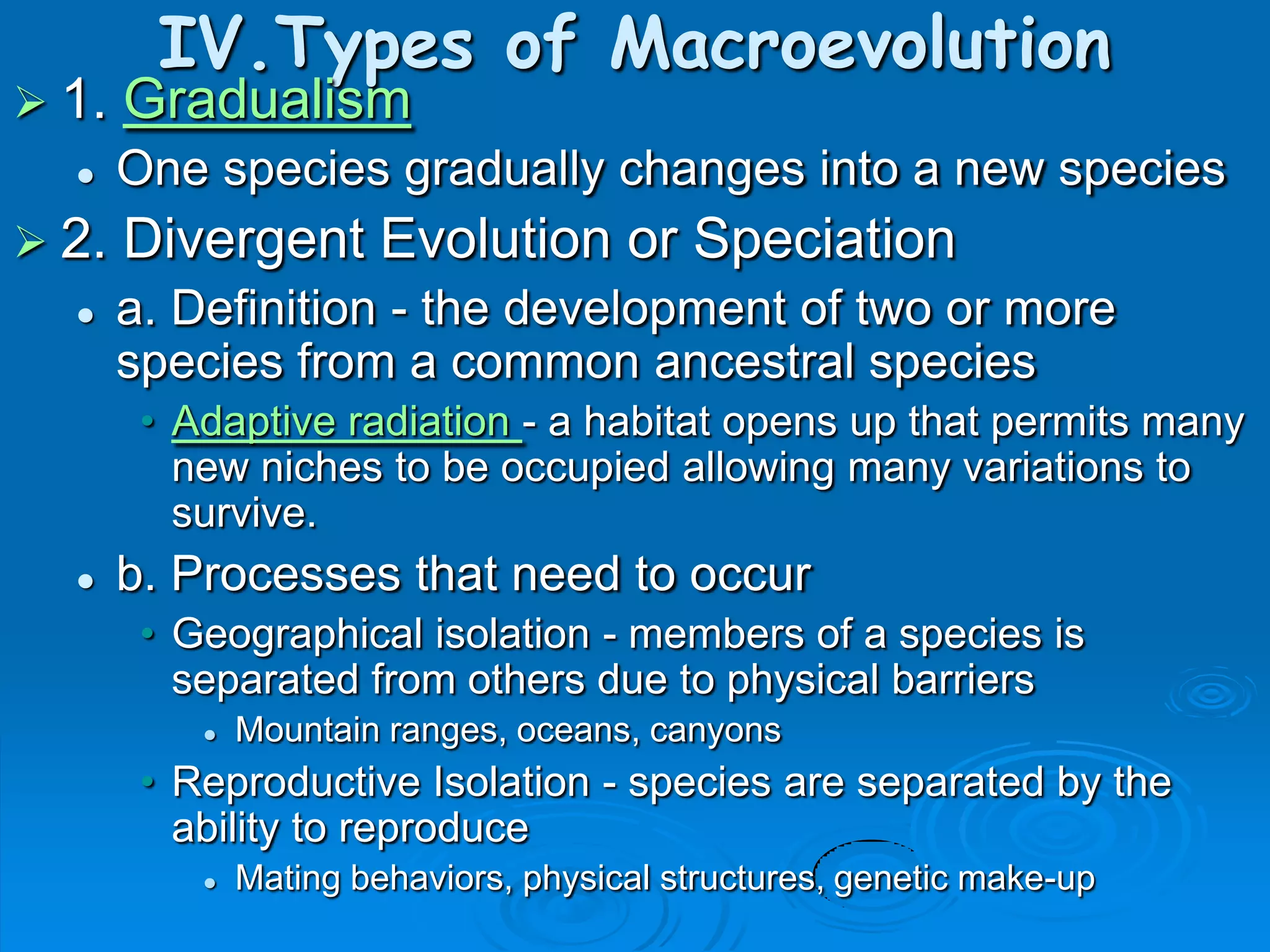 IV.Types of Macroevolution
 1.   Gradualism
      One species gradually changes into a new species
 2.   Divergent Evolution or Speciation
      a. Definition - the development of two or more
       species from a common ancestral species
        • Adaptive radiation - a habitat opens up that permits many
          new niches to be occupied allowing many variations to
          survive.
      b. Processes that need to occur
        • Geographical isolation - members of a species is
          separated from others due to physical barriers
              Mountain ranges, oceans, canyons
        • Reproductive Isolation - species are separated by the
          ability to reproduce
              Mating behaviors, physical structures, genetic make-up
 