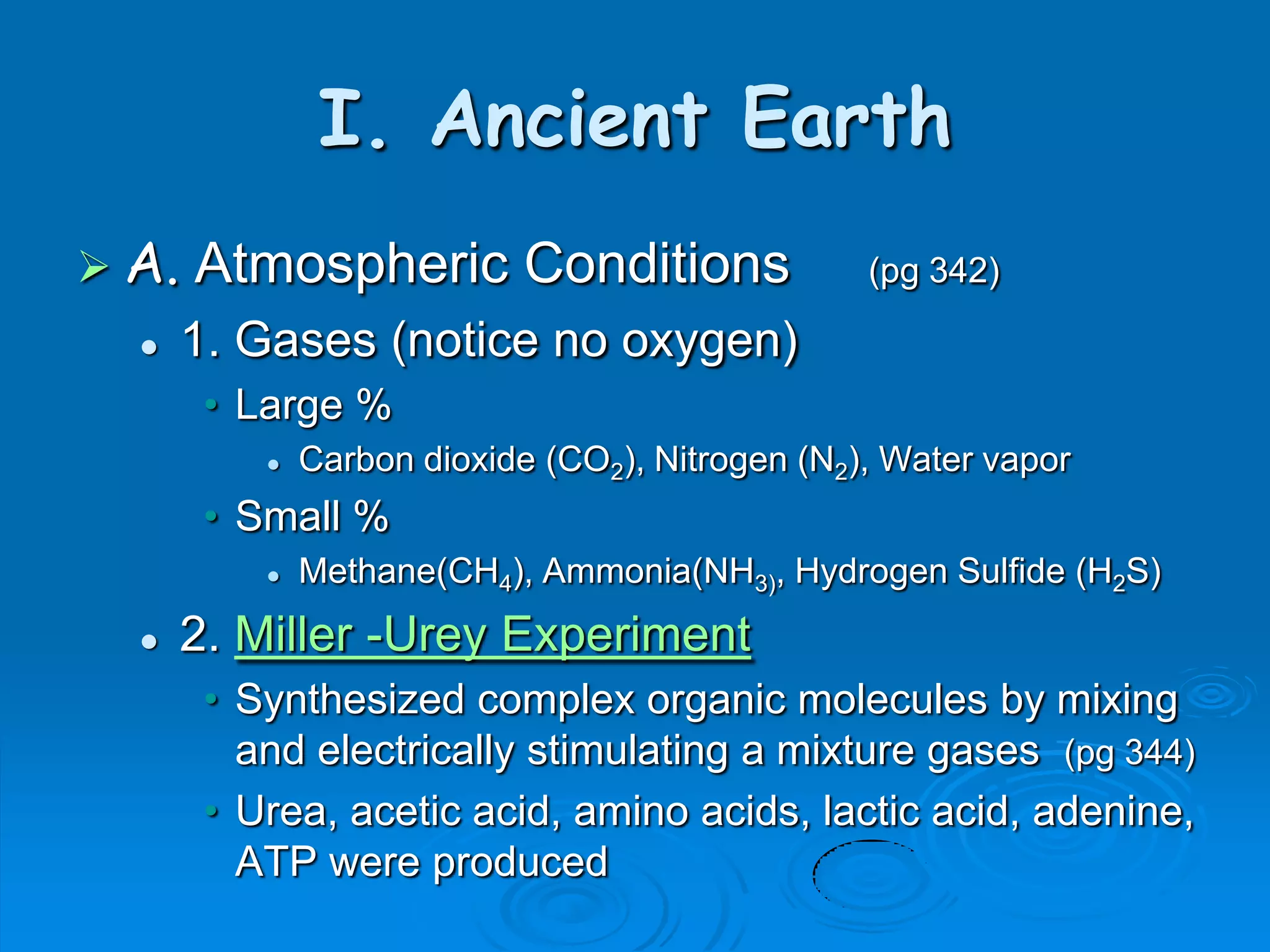 I. Ancient Earth
 A.   Atmospheric Conditions                     (pg 342)

      1. Gases (notice no oxygen)
        • Large %
              Carbon dioxide (CO2), Nitrogen (N2), Water vapor
        • Small %
              Methane(CH4), Ammonia(NH3), Hydrogen Sulfide (H2S)
      2. Miller -Urey Experiment
        • Synthesized complex organic molecules by mixing
          and electrically stimulating a mixture gases (pg 344)
        • Urea, acetic acid, amino acids, lactic acid, adenine,
          ATP were produced
 