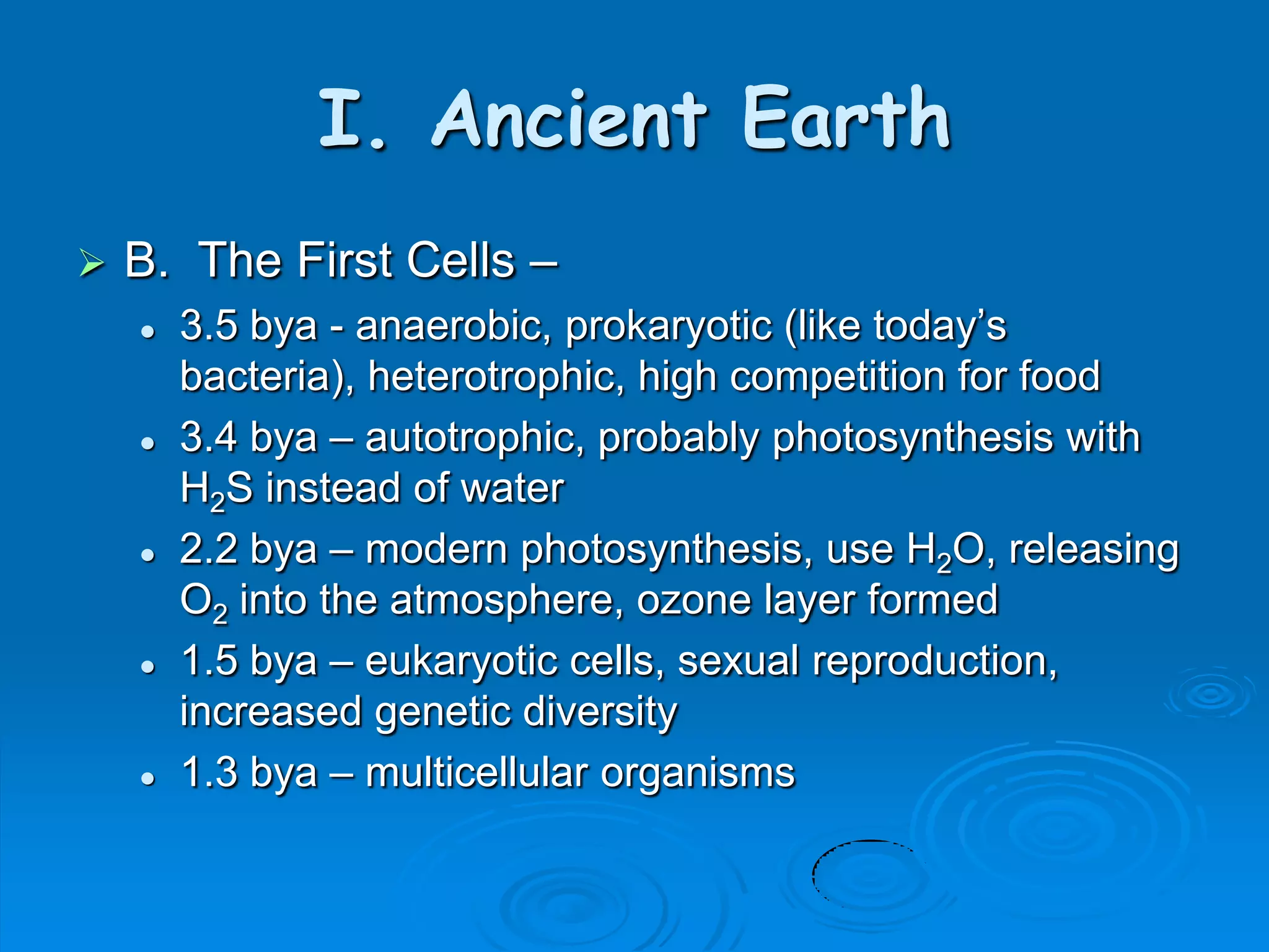 I. Ancient Earth
   B. The First Cells –
       3.5 bya - anaerobic, prokaryotic (like today’s
        bacteria), heterotrophic, high competition for food
       3.4 bya – autotrophic, probably photosynthesis with
        H2S instead of water
       2.2 bya – modern photosynthesis, use H2O, releasing
        O2 into the atmosphere, ozone layer formed
       1.5 bya – eukaryotic cells, sexual reproduction,
        increased genetic diversity
       1.3 bya – multicellular organisms
 