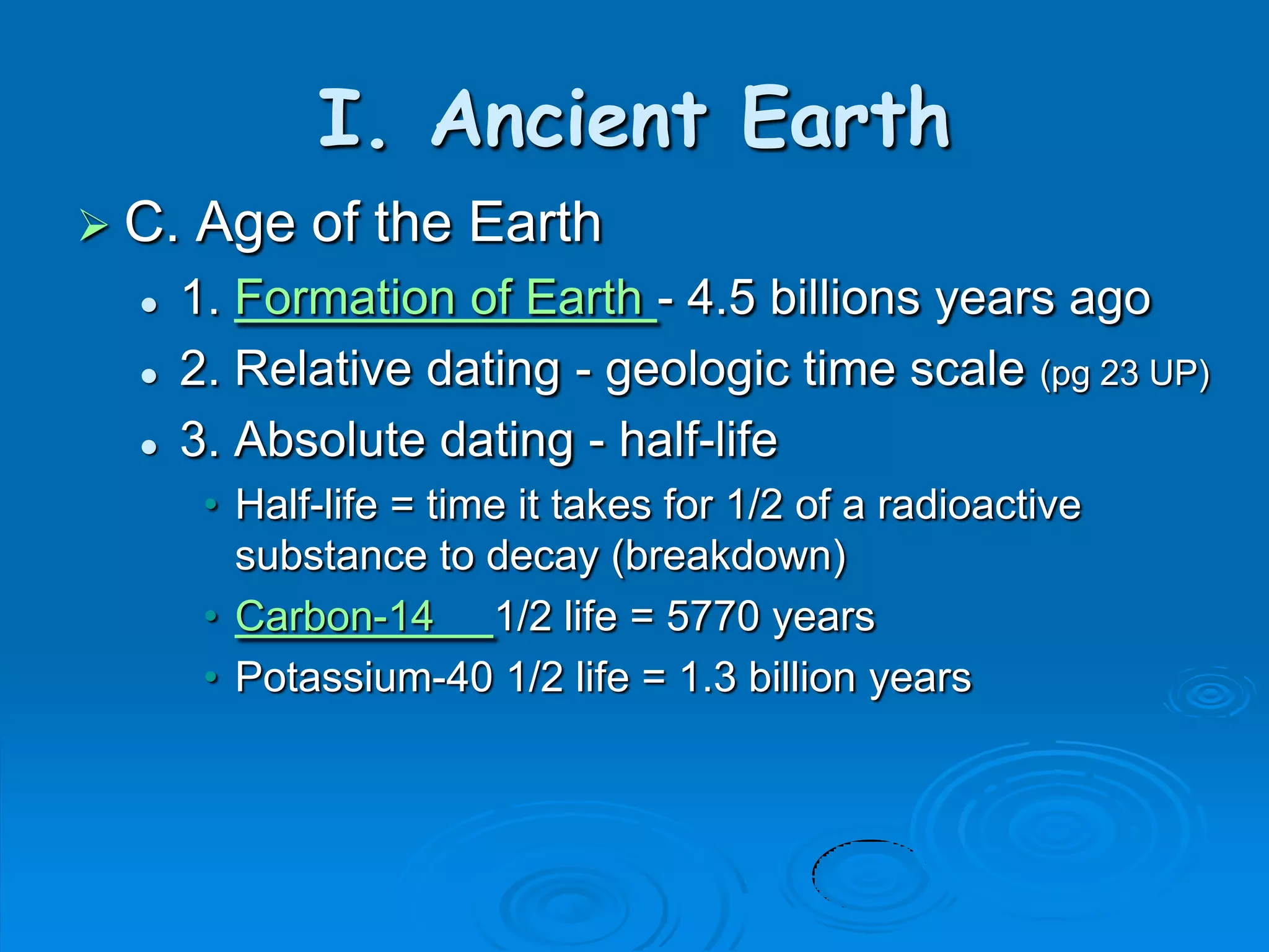 I. Ancient Earth
 C.   Age of the Earth
     1. Formation of Earth - 4.5 billions years ago
     2. Relative dating - geologic time scale (pg 23 UP)
     3. Absolute dating - half-life
       • Half-life = time it takes for 1/2 of a radioactive
         substance to decay (breakdown)
       • Carbon-14 1/2 life = 5770 years
       • Potassium-40 1/2 life = 1.3 billion years
 