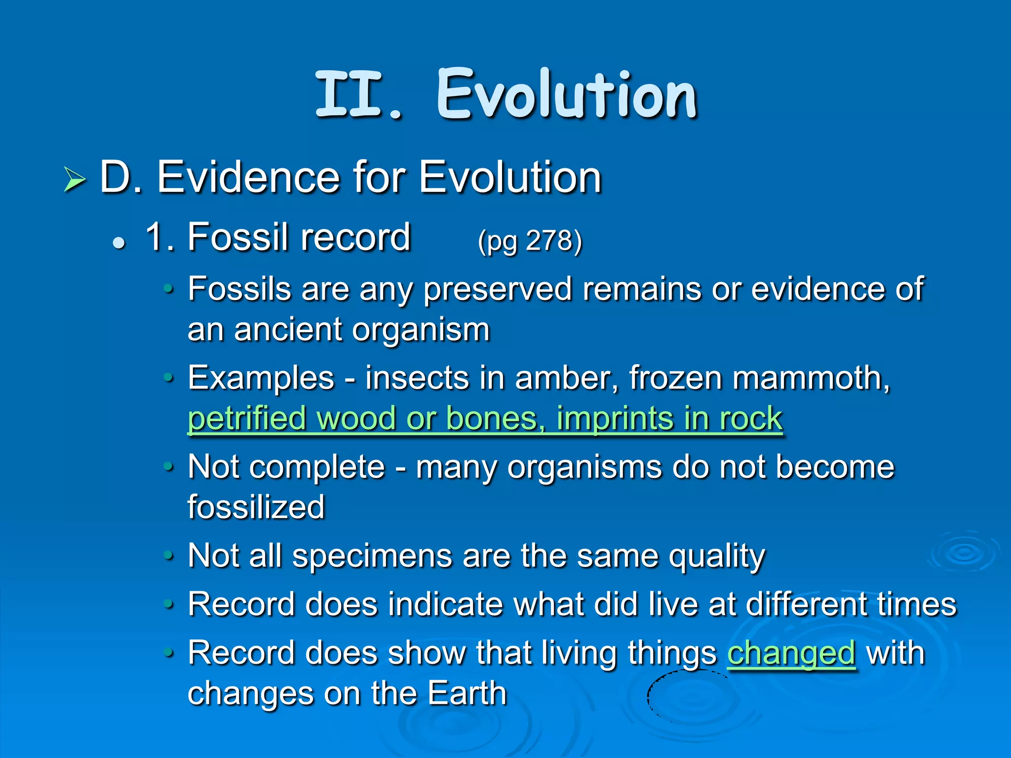 II. Evolution
 D.   Evidence for Evolution
     1. Fossil record      (pg 278)
       • Fossils are any preserved remains or evidence of
         an ancient organism
       • Examples - insects in amber, frozen mammoth,
         petrified wood or bones, imprints in rock
       • Not complete - many organisms do not become
         fossilized
       • Not all specimens are the same quality
       • Record does indicate what did live at different times
       • Record does show that living things changed with
         changes on the Earth
 