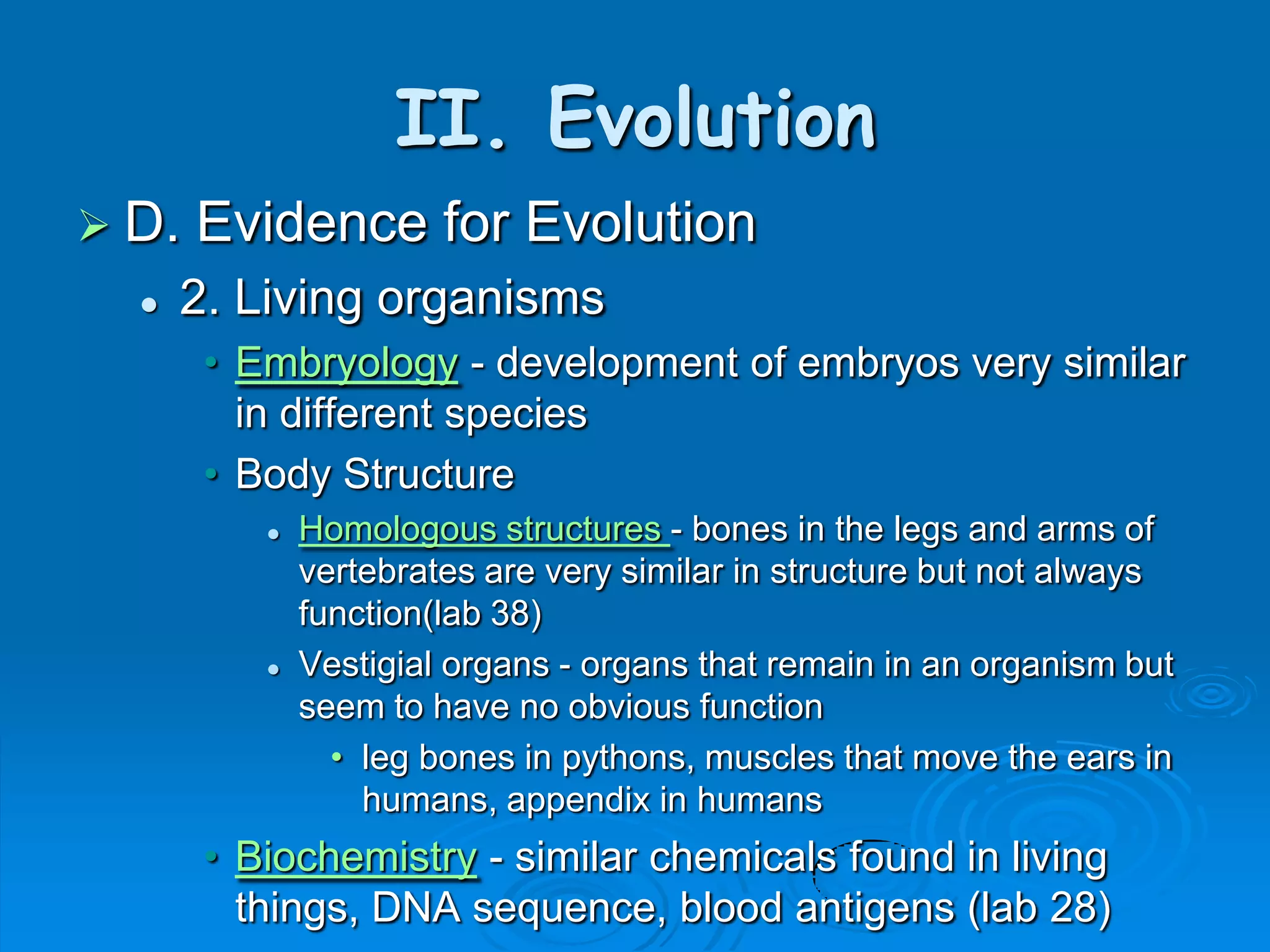II. Evolution
 D.   Evidence for Evolution
     2. Living organisms
       • Embryology - development of embryos very similar
         in different species
       • Body Structure
             Homologous structures - bones in the legs and arms of
              vertebrates are very similar in structure but not always
              function(lab 38)
             Vestigial organs - organs that remain in an organism but
              seem to have no obvious function
                • leg bones in pythons, muscles that move the ears in
                  humans, appendix in humans
       • Biochemistry - similar chemicals found in living
         things, DNA sequence, blood antigens (lab 28)
 