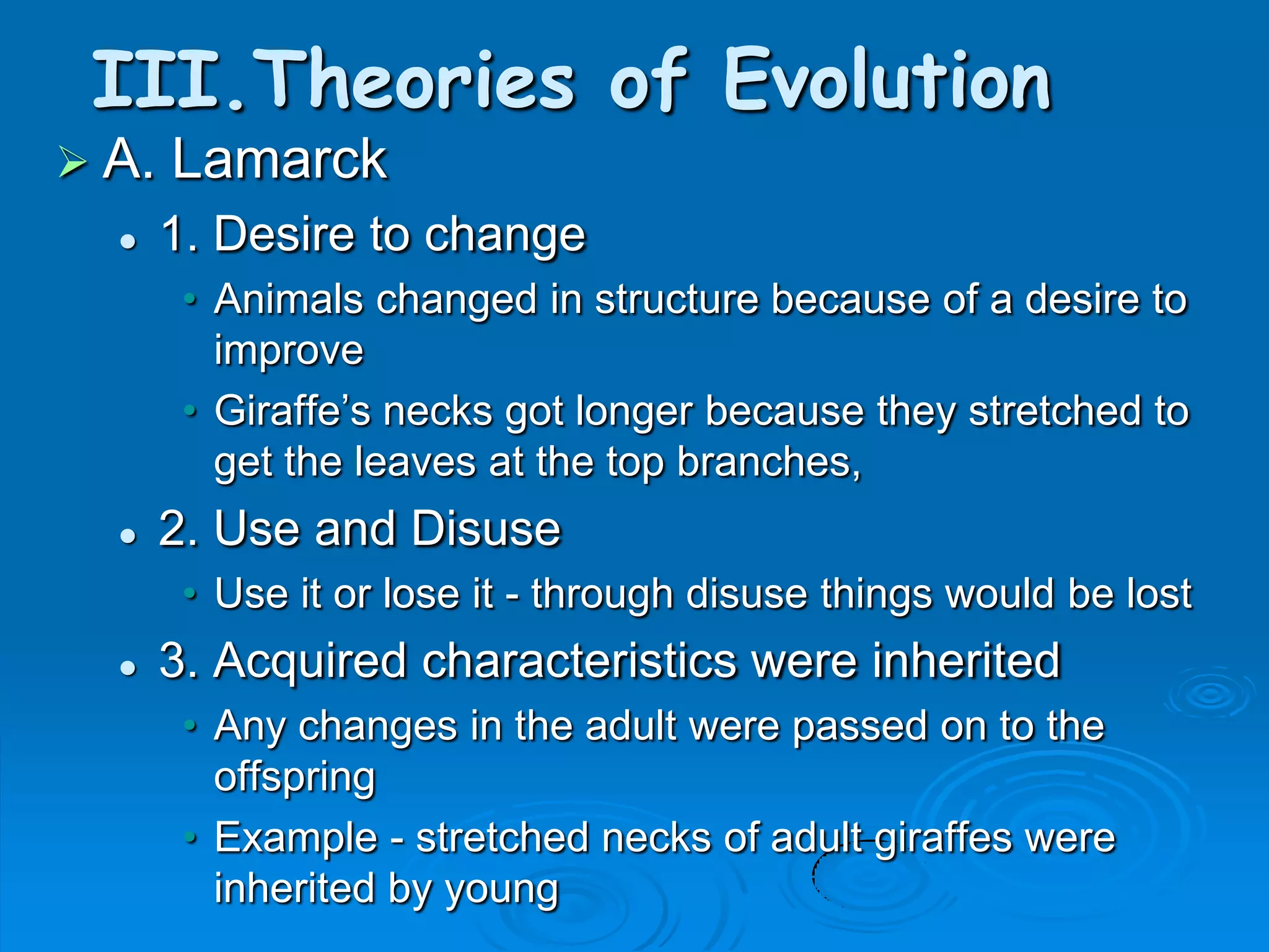 III.Theories of Evolution
 A.   Lamarck
      1. Desire to change
        • Animals changed in structure because of a desire to
          improve
        • Giraffe’s necks got longer because they stretched to
          get the leaves at the top branches,
      2. Use and Disuse
        • Use it or lose it - through disuse things would be lost
      3. Acquired characteristics were inherited
        • Any changes in the adult were passed on to the
          offspring
        • Example - stretched necks of adult giraffes were
          inherited by young
 