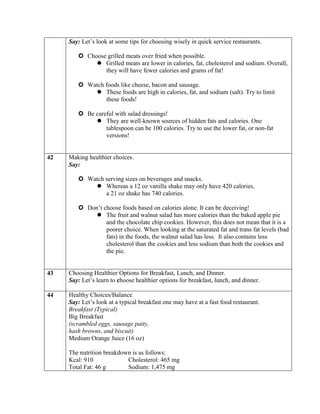 Say: Let’s look at some tips for choosing wisely in quick service restaurants.

         Choose grilled meats over fried when possible.
              Grilled meats are lower in calories, fat, cholesterol and sodium. Overall,
                they will have fewer calories and grams of fat!

         Watch foods like cheese, bacon and sausage.
             These foods are high in calories, fat, and sodium (salt). Try to limit
                these foods!

         Be careful with salad dressings!
              They are well-known sources of hidden fats and calories. One
                 tablespoon can be 100 calories. Try to use the lower fat, or non-fat
                 versions!


42   Making healthier choices.
     Say:

         Watch serving sizes on beverages and snacks.
             Whereas a 12 oz vanilla shake may only have 420 calories,
                a 21 oz shake has 740 calories.

         Don’t choose foods based on calories alone. It can be deceiving!
              The fruit and walnut salad has more calories than the baked apple pie
                 and the chocolate chip cookies. However, this does not mean that it is a
                 poorer choice. When looking at the saturated fat and trans fat levels (bad
                 fats) in the foods, the walnut salad has less. It also contains less
                 cholesterol than the cookies and less sodium than both the cookies and
                 the pie.


43   Choosing Healthier Options for Breakfast, Lunch, and Dinner.
     Say: Let’s learn to choose healthier options for breakfast, lunch, and dinner.

44   Healthy Choices/Balance
     Say: Let’s look at a typical breakfast one may have at a fast food restaurant.
     Breakfast (Typical)
     Big Breakfast
     (scrambled eggs, sausage patty,
     hash browns, and biscuit)
     Medium Orange Juice (16 oz)

     The nutrition breakdown is as follows:
     Kcal: 910             Cholesterol: 465 mg
     Total Fat: 46 g       Sodium: 1,475 mg
 