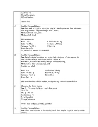 7 g Trans Fat
     30 mg Cholesterol
     985 mg Sodium

     At this meal

49   Healthy Choices/Balance
     Say: Lets look at a typical lunch you may be choosing at a fast food restaurant.
     You may choose a large hamburger with Cheese,
     Medium French fries, and a
     Medium Soft Drink

     That amounts to
     Kcal: 1,100                          Cholesterol: 95 mg
     Total Fat: 45 g                      Sodium: 1,385 mg
     Saturated Fat: 16 g                  Fiber: 8 g
     Trans Fat: 6.5 g
     As you notice, it has a lot of calories.

50   Healthy Choices/Balance
     Say: Let’s look at a lunch that is a better choice in terms of calories and fat.
     You can have a large hamburger without cheese, a
     Side Salad, with Low Fat Family Recipe Italian Dressing,
     Medium Iced Tea, Unsweetened, and
     Fruit & nut salad

     Kcal: 810                        Cholesterol: 75 mg
     Total Fat: 33.5 g                Sodium: 1,570 mg
     Saturated Fat: 9 g               Fiber: 10 g
     Trans Fat: 1 g

     This meal has less calories and fat just by making a few different choices.

51   Choosing the Better Lunch
     Say: By Choosing the Better Lunch You saved:
     290 Kcal
     11.5 g Total Fat
     7 g Saturated Fat
     5.5 g Trans Fat
     20 mg Cholesterol

     At this meal and you gained 2 g of fiber!

52   Healthy Choices/Balance
     Say: Now, let’s move on to the evening meal. This may be a typical meal you may
     choose:
 