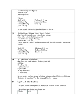 Fried Chicken pieces (5 piece)
     Medium Soda
     Baked Apple Pie

     This has:
     Kcal: 1,090                Cholesterol: 90 mg
     Total Fat: 44 g            Sodium: 1,715 mg
     Saturated Fat: 9 g         Fiber: 2 g
     Trans Fat: 9 g

     As you can tell, the meal is loaded with calories and fat.

53   Healthy Choices/Balance, Dinner (Better Choice)
     Say: Now, if you made some other choices such as:
     Asian Salad with Grilled Chicken, with
     Low Fat Sesame Ginger Dressing,
     Medium Diet Soda, and
     Vanilla Reduced Fat Ice Cream Cone for dessert, your nutrient intake would be as
     follows:

     Kcal: 530                   Cholesterol: 80 mg
     Total Fat: 16 g             Sodium: 1,660 mg
     Saturated Fat: 3 g          Fiber: 6 g
     Trans Fat: 0 g


54   By Choosing the Better Dinner
     Say: Since you made healthier choices, you saved:
     560 Kcal
     28 g Total Fat
     6 g Saturated Fat
     9 g Trans Fat
     10 mg Cholesterol
     55 mg Sodium

     As you can see you have almost halved the calories, reduced fat by two thirds and
     eliminated all trans fats. You also increased fiber by 4 grams.

55   Say: A Look at the Two Diets

     This gives you the running total for the two sets of meals we just went over.

     The nutrition facts for the typical meal are:
     Calories        3,100
 