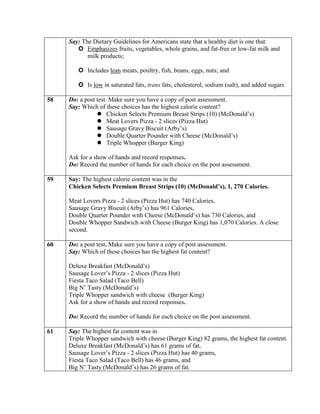 Say: The Dietary Guidelines for Americans state that a healthy diet is one that:
         Emphasizes fruits, vegetables, whole grains, and fat-free or low-fat milk and
            milk products;

         Includes lean meats, poultry, fish, beans, eggs, nuts; and

         Is low in saturated fats, trans fats, cholesterol, sodium (salt), and added sugars

58   Do: a post test. Make sure you have a copy of post assessment.
     Say: Which of these choices has the highest calorie content?
                 Chicken Selects Premium Breast Strips (10) (McDonald’s)
                 Meat Lovers Pizza - 2 slices (Pizza Hut)
                 Sausage Gravy Biscuit (Arby’s)
                 Double Quarter Pounder with Cheese (McDonald’s)
                 Triple Whopper (Burger King)

     Ask for a show of hands and record responses.
     Do: Record the number of hands for each choice on the post assessment.

59   Say: The highest calorie content was in the
     Chicken Selects Premium Breast Strips (10) (McDonald’s), 1, 270 Calories.

     Meat Lovers Pizza - 2 slices (Pizza Hut) has 740 Calories,
     Sausage Gravy Biscuit (Arby’s) has 961 Calories,
     Double Quarter Pounder with Cheese (McDonald’s) has 730 Calories, and
     Double Whopper Sandwich with Cheese (Burger King) has 1,070 Calories. A close
     second.

60   Do: a post test. Make sure you have a copy of post assessment.
     Say: Which of these choices has the highest fat content?

     Deluxe Breakfast (McDonald’s)
     Sausage Lover’s Pizza - 2 slices (Pizza Hut)
     Fiesta Taco Salad (Taco Bell)
     Big N’ Tasty (McDonald’s)
     Triple Whopper sandwich with cheese (Burger King)
     Ask for a show of hands and record responses.

     Do: Record the number of hands for each choice on the post assessment.

61   Say: The highest fat content was in
     Triple Whopper sandwich with cheese (Burger King) 82 grams, the highest fat content.
     Deluxe Breakfast (McDonald’s) has 61 grams of fat,
     Sausage Lover’s Pizza - 2 slices (Pizza Hut) has 40 grams,
     Fiesta Taco Salad (Taco Bell) has 46 grams, and
     Big N’ Tasty (McDonald’s) has 26 grams of fat.
 