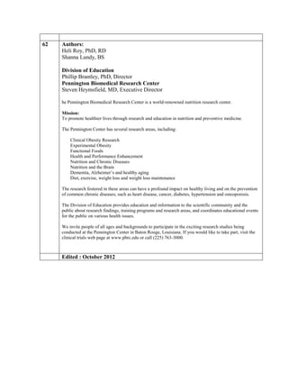 62   Authors:
     Heli Roy, PhD, RD
     Shanna Lundy, BS

     Division of Education
     Phillip Brantley, PhD, Director
     Pennington Biomedical Research Center
     Steven Heymsfield, MD, Executive Director

     he Pennington Biomedical Research Center is a world-renowned nutrition research center.

     Mission:
     To promote healthier lives through research and education in nutrition and preventive medicine.

     The Pennington Center has several research areas, including:

         Clinical Obesity Research
         Experimental Obesity
         Functional Foods
         Health and Performance Enhancement
         Nutrition and Chronic Diseases
         Nutrition and the Brain
         Dementia, Alzheimer’s and healthy aging
         Diet, exercise, weight loss and weight loss maintenance

     The research fostered in these areas can have a profound impact on healthy living and on the prevention
     of common chronic diseases, such as heart disease, cancer, diabetes, hypertension and osteoporosis.

     The Division of Education provides education and information to the scientific community and the
     public about research findings, training programs and research areas, and coordinates educational events
     for the public on various health issues.

     We invite people of all ages and backgrounds to participate in the exciting research studies being
     conducted at the Pennington Center in Baton Rouge, Louisiana. If you would like to take part, visit the
     clinical trials web page at www.pbrc.edu or call (225) 763-3000.



     Edited : October 2012
 