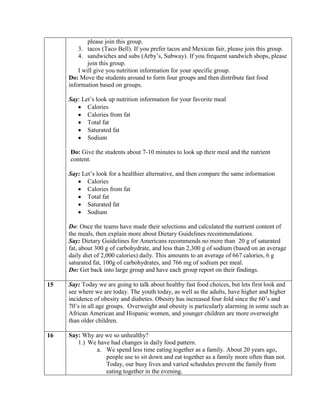 please join this group.
         3. tacos (Taco Bell). If you prefer tacos and Mexican fair, please join this group.
         4. sandwiches and subs (Arby’s, Subway). If you frequent sandwich shops, please
             join this group.
         I will give you nutrition information for your specific group.
     Do: Move the students around to form four groups and then distribute fast food
     information based on groups.

     Say: Let’s look up nutrition information for your favorite meal
            Calories
            Calories from fat
            Total fat
            Saturated fat
            Sodium

     Do: Give the students about 7-10 minutes to look up their meal and the nutrient
     content.

     Say: Let’s look for a healthier alternative, and then compare the same information
            Calories
            Calories from fat
            Total fat
            Saturated fat
            Sodium

     Do: Once the teams have made their selections and calculated the nutrient content of
     the meals, then explain more about Dietary Guidelines recommendations.
     Say: Dietary Guidelines for Americans recommends no more than 20 g of saturated
     fat, about 300 g of carbohydrate, and less than 2,300 g of sodium (based on an average
     daily diet of 2,000 calories) daily. This amounts to an average of 667 calories, 6 g
     saturated fat, 100g of carbohydrates, and 766 mg of sodium per meal.
     Do: Get back into large group and have each group report on their findings.

15   Say: Today we are going to talk about healthy fast food choices, but lets first look and
     see where we are today. The youth today, as well as the adults, have higher and higher
     incidence of obesity and diabetes. Obesity has increased four fold since the 60’s and
     70’s in all age groups. Overweight and obesity is particularly alarming in some such as
     African American and Hispanic women, and younger children are more overweight
     than older children.

16   Say: Why are we so unhealthy?
        1.) We have had changes in daily food pattern.
              a. We spend less time eating together as a family. About 20 years ago,
                  people use to sit down and eat together as a family more often than not.
                  Today, our busy lives and varied schedules prevent the family from
                  eating together in the evening.
 