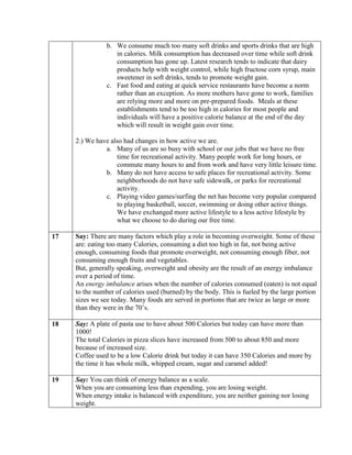 b. We consume much too many soft drinks and sports drinks that are high
                   in calories. Milk consumption has decreased over time while soft drink
                   consumption has gone up. Latest research tends to indicate that dairy
                   products help with weight control, while high fructose corn syrup, main
                   sweetener in soft drinks, tends to promote weight gain.
                c. Fast food and eating at quick service restaurants have become a norm
                   rather than an exception. As more mothers have gone to work, families
                   are relying more and more on pre-prepared foods. Meals at these
                   establishments tend to be too high in calories for most people and
                   individuals will have a positive calorie balance at the end of the day
                   which will result in weight gain over time.

     2.) We have also had changes in how active we are.
               a. Many of us are so busy with school or our jobs that we have no free
                   time for recreational activity. Many people work for long hours, or
                   commute many hours to and from work and have very little leisure time.
               b. Many do not have access to safe places for recreational activity. Some
                   neighborhoods do not have safe sidewalk, or parks for recreational
                   activity.
               c. Playing video games/surfing the net has become very popular compared
                   to playing basketball, soccer, swimming or doing other active things.
                   We have exchanged more active lifestyle to a less active lifestyle by
                   what we choose to do during our free time.

17   Say: There are many factors which play a role in becoming overweight. Some of these
     are: eating too many Calories, consuming a diet too high in fat, not being active
     enough, consuming foods that promote overweight, not consuming enough fiber, not
     consuming enough fruits and vegetables.
     But, generally speaking, overweight and obesity are the result of an energy imbalance
     over a period of time.
     An energy imbalance arises when the number of calories consumed (eaten) is not equal
     to the number of calories used (burned) by the body. This is fueled by the large portion
     sizes we see today. Many foods are served in portions that are twice as large or more
     than they were in the 70’s.

18   Say: A plate of pasta use to have about 500 Calories but today can have more than
     1000!
     The total Calories in pizza slices have increased from 500 to about 850 and more
     because of increased size.
     Coffee used to be a low Calorie drink but today it can have 350 Calories and more by
     the time it has whole milk, whipped cream, sugar and caramel added!

19   Say: You can think of energy balance as a scale.
     When you are consuming less than expending, you are losing weight.
     When energy intake is balanced with expenditure, you are neither gaining nor losing
     weight.
 