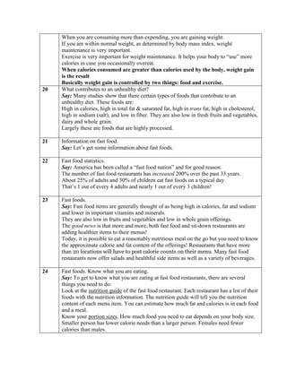 When you are consuming more than expending, you are gaining weight.
     If you are within normal weight, as determined by body mass index, weight
     maintenance is very important.
     Exercise is very important for weight maintenance. It helps your body to “use” more
     calories in case you occasionally overeat.
     When calories consumed are greater than calories used by the body, weight gain
     is the result
     Basically weight gain is controlled by two things: food and exercise.
20   What contributes to an unhealthy diet?
     Say: Many studies show that there certain types of foods that contribute to an
     unhealthy diet. These foods are:
     High in calories, high in total fat & saturated fat, high in trans fat, high in cholesterol,
     high in sodium (salt), and low in fiber. They are also low in fresh fruits and vegetables,
     dairy and whole grain.
     Largely these are foods that are highly processed.

21   Information on fast food.
     Say: Let’s get some information about fast foods.

22   Fast food statistics.
     Say: America has been called a “fast food nation” and for good reason.
     The number of fast food restaurants has increased 200% over the past 33 years.
     About 25% of adults and 30% of children eat fast foods on a typical day.
     That’s 1 out of every 4 adults and nearly 1 out of every 3 children!

23   Fast foods.
     Say: Fast food items are generally thought of as being high in calories, fat and sodium
     and lower in important vitamins and minerals.
     They are also low in fruits and vegetables and low in whole grain offerings.
     The good news is that more and more, both fast food and sit-down restaurants are
     adding healthier items to their menus!
     Today, it is possible to eat a reasonably nutritious meal on the go but you need to know
     the approximate calorie and fat content of the offerings! Restaurants that have more
     than 20 locations will have to post calorie counts on their menu. Many fast food
     restaurants now offer salads and healthful side items as well as a variety of beverages.

24   Fast foods. Know what you are eating.
     Say: To get to know what you are eating at fast food restaurants, there are several
     things you need to do:
     Look at the nutrition guide of the fast food restaurant. Each restaurant has a list of their
     foods with the nutrition information. The nutrition guide will tell you the nutrition
     content of each menu item. You can estimate how much fat and calories is in each food
     and a meal.
     Know your portion sizes. How much food you need to eat depends on your body size.
     Smaller person has lower calorie needs than a larger person. Females need fewer
     calories than males.
 
