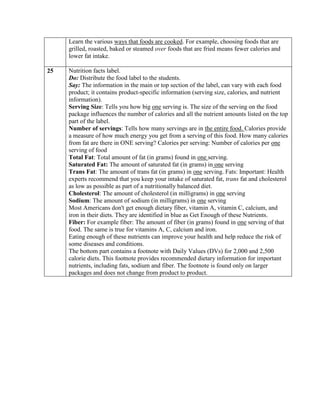 Learn the various ways that foods are cooked. For example, choosing foods that are
     grilled, roasted, baked or steamed over foods that are fried means fewer calories and
     lower fat intake.

25   Nutrition facts label.
     Do: Distribute the food label to the students.
     Say: The information in the main or top section of the label, can vary with each food
     product; it contains product-specific information (serving size, calories, and nutrient
     information).
     Serving Size: Tells you how big one serving is. The size of the serving on the food
     package influences the number of calories and all the nutrient amounts listed on the top
     part of the label.
     Number of servings: Tells how many servings are in the entire food. Calories provide
     a measure of how much energy you get from a serving of this food. How many calories
     from fat are there in ONE serving? Calories per serving: Number of calories per one
     serving of food
     Total Fat: Total amount of fat (in grams) found in one serving.
     Saturated Fat: The amount of saturated fat (in grams) in one serving
     Trans Fat: The amount of trans fat (in grams) in one serving. Fats: Important: Health
     experts recommend that you keep your intake of saturated fat, trans fat and cholesterol
     as low as possible as part of a nutritionally balanced diet.
     Cholesterol: The amount of cholesterol (in milligrams) in one serving
     Sodium: The amount of sodium (in milligrams) in one serving
     Most Americans don't get enough dietary fiber, vitamin A, vitamin C, calcium, and
     iron in their diets. They are identified in blue as Get Enough of these Nutrients.
     Fiber: For example fiber: The amount of fiber (in grams) found in one serving of that
     food. The same is true for vitamins A, C, calcium and iron.
     Eating enough of these nutrients can improve your health and help reduce the risk of
     some diseases and conditions.
     The bottom part contains a footnote with Daily Values (DVs) for 2,000 and 2,500
     calorie diets. This footnote provides recommended dietary information for important
     nutrients, including fats, sodium and fiber. The footnote is found only on larger
     packages and does not change from product to product.
 