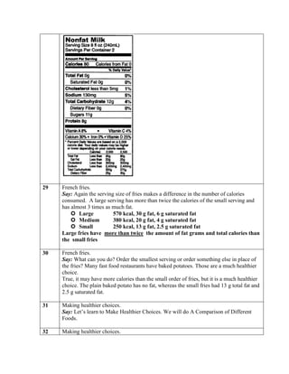 29   French fries.
     Say: Again the serving size of fries makes a difference in the number of calories
     consumed. A large serving has more than twice the calories of the small serving and
     has almost 3 times as much fat.
          Large           570 kcal, 30 g fat, 6 g saturated fat
          Medium          380 kcal, 20 g fat, 4 g saturated fat
          Small           250 kcal, 13 g fat, 2.5 g saturated fat
     Large fries have more than twice the amount of fat grams and total calories than
     the small fries

30   French fries.
     Say: What can you do? Order the smallest serving or order something else in place of
     the fries? Many fast food restaurants have baked potatoes. Those are a much healthier
     choice.
     True, it may have more calories than the small order of fries, but it is a much healthier
     choice. The plain baked potato has no fat, whereas the small fries had 13 g total fat and
     2.5 g saturated fat.

31   Making healthier choices.
     Say: Let’s learn to Make Healthier Choices. We will do A Comparison of Different
     Foods.

32   Making healthier choices.
 