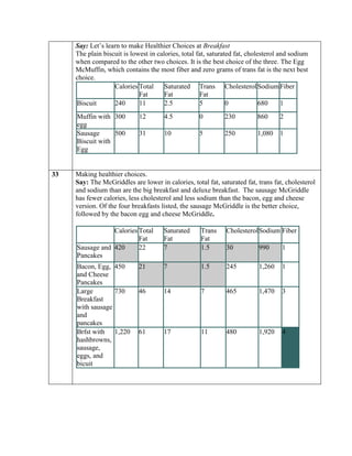 Say: Let’s learn to make Healthier Choices at Breakfast
     The plain biscuit is lowest in calories, total fat, saturated fat, cholesterol and sodium
     when compared to the other two choices. It is the best choice of the three. The Egg
     McMuffin, which contains the most fiber and zero grams of trans fat is the next best
     choice.
                   Calories Total      Saturated Trans Cholesterol Sodium Fiber
                             Fat       Fat           Fat
     Biscuit       240       11        2.5           5          0            680     1
     Muffin with 300         12       4.5           0         230         860      2
     egg
     Sausage      500        31       10            5         250         1,080    1
     Biscuit with
     Egg


33   Making healthier choices.
     Say: The McGriddles are lower in calories, total fat, saturated fat, trans fat, cholesterol
     and sodium than are the big breakfast and deluxe breakfast. The sausage McGriddle
     has fewer calories, less cholesterol and less sodium than the bacon, egg and cheese
     version. Of the four breakfasts listed, the sausage McGriddle is the better choice,
     followed by the bacon egg and cheese McGriddle.

                 Calories Total       Saturated      Trans    Cholesterol Sodium Fiber
                          Fat         Fat            Fat
     Sausage and 420      22          7              1.5      30           990      1
     Pancakes
     Bacon, Egg, 450         21       7              1.5      245          1,260    1
     and Cheese
     Pancakes
     Large        730        46       14             7        465          1,470    3
     Breakfast
     with sausage
     and
     pancakes
     Brfst with 1,220        61       17             11       480          1,920    4
     hashbrowns,
     sausage,
     eggs, and
     bicuit
 