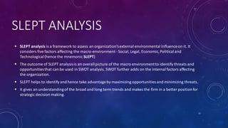 SLEPT ANALYSIS
 SLEPT analysis is a framework to assess an organization'sexternal environmental influenceon it. It
considers five factors affecting the macro-environment- Social, Legal, Economic,Politicaland
Technological(hence the mnemonic SLEPT)
 The outcome of SLEPT analysisis an overallpicture of the macro environmentto identify threats and
opportunitiesthat can be used in SWOT analysis. SWOT further adds on the internalfactors affecting
the organization.
 SLEPT helps to identify and hence take advantageby maximizing opportunities and minimizing threats.
 It gives an understandingof the broad and long term trends and makes the firm in a better positionfor
strategic decision making.
11
 