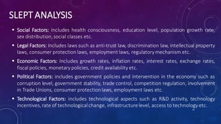 SLEPT ANALYSIS
 Social Factors: Includes health consciousness, education level, population growth rate,
sex distribution,social classes etc.
 Legal Factors: Includes laws such as anti-trust law, discrimination law, intellectual property
laws, consumer protection laws, employment laws, regulatory mechanism etc.
 Economic Factors: Includes growth rates, inflation rates, interest rates, exchange rates,
fiscal policies, monetary policies, credit availability etc.
 Political Factors: includes government policies and intervention in the economy such as
corruption level, government stability, trade control, competition regulation, involvement
in Trade Unions, consumer protectionlaws, employment laws etc.
 Technological Factors: includes technological aspects such as R&D activity, technology
incentives, rate of technologicalchange, infrastructurelevel, access to technology etc.
13
 