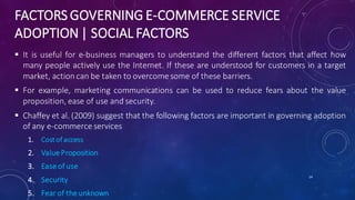 FACTORS GOVERNING E-COMMERCE SERVICE
ADOPTION | SOCIAL FACTORS
 It is useful for e-business managers to understand the different factors that affect how
many people actively use the Internet. If these are understood for customers in a target
market, action can be taken to overcome some of these barriers.
 For example, marketing communications can be used to reduce fears about the value
proposition, ease of use and security.
 Chaffey et al. (2009) suggest that the following factors are important in governing adoption
of any e-commerce services
1. Cost of access
2. Value Proposition
3. Ease of use
4. Security
5. Fear of the unknown
14
 