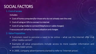 SOCIAL FACTORS
1. Costof access
Includes:
 Cost of home computers(for those who do not already own the one)
 Cost of using an ISPs to connect to internet
 Cost of using media to connect(Telephone or cable charges)
Free access will certainly increase adoption and charges
2. ValueProposition
 Customers need to perceive a need to be online – what can the Internet offer that
other media cannot?
 Examples of value propositions include access to more supplier information and
possibly lower prices.
 In 2000, company advertisementsstarted to refer to ‘Internet prices’.
15
 