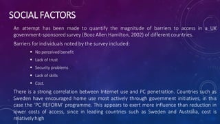 SOCIAL FACTORS
An attempt has been made to quantify the magnitude of barriers to access in a UK
government-sponsoredsurvey (Booz Allen Hamilton, 2002) of differentcountries.
Barriers for individuals noted by the survey included:
 No perceived benefit
 Lack of trust
 Security problems
 Lack of skills
 Cost.
There is a strong correlation between Internet use and PC penetration. Countries such as
Sweden have encouraged home use most actively through government initiatives, in this
case the ‘PC REFORM’ programme. This appears to exert more influence than reduction in
lower costs of access, since in leading countries such as Sweden and Australia, cost is
relatively high
17
 