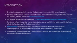INTRODUCTION
 Every business organizationis a part of the business environment, within which it operates.
 No entity can function in isolation because there are many factors that closely or distantly surrounds
the business, which is known as a business environment.
 It is broadly classified into two categories, i.e. microenvironment,and macro environment.
 The former affects the working of a particular business only, to which they relate to, while the latter
affects the functioning of all the business entities.
 E-Environmentcan be defined as the use and promote Information and Communication
Technology(ICT) as an instrument for environment and sustainableuse of resources.
 It includes the implementation of ICT based systems to store, access, manage and disseminatethe
environmental data and information.
2
 