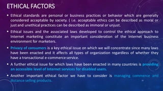 ETHICAL FACTORS
 Ethical standards are personal or business practices or behavior which are generally
considered acceptable by society. ( i.e. acceptable ethics can be described as moral or
just and unethical practices can be described as immoral or unjust.
 Ethical issues and the associated laws developed to control the ethical approach to
Internet marketing constitute an important consideration of the Internet business
environment for marketers.
 Privacy of consumers is a key ethical issue on which we will concentrate since many laws
have been enacted and it affects all types of organization regardless of whether they
have a transactional e-commerceservice.
 A further ethical issue for which laws have been enacted in many countries is providing
an accessible level of Internet services for disabled users.
 Another important ethical factor we have to consider is managing commerce and
distance selling products. 22
 