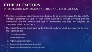 ETHICAL FACTORS
INFORMATION GOVERNED BY ETHICS AND LEGISLATIONS
 Effective e-commerce requires a delicate balance to be struck between the benefits the
individual customer will gain to their online experience through providing personal
information and the amount and type of information that they are prepared for
companies to hold about them.
 The main information types used by the Internet marketer which are governed by ethics
and legislation are
1. Contact information.
2. Profile information.
3. Platform usage information.
4. Behavioral information (on a single site).
5. Behavioral information (across multiple sites).
23
 