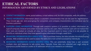 ETHICAL FACTORS
INFORMATION GOVERNED BY ETHICS AND LEGISLATIONS
1. CONTACTINFORMATION:name, postaladdress, e-mail address and, for B2B companies, web site address.
2. PROFILE INFORMATION: information about a customer’s characteristics that can be used for segmentation.
They include age, sex and social group for consumers, and company characteristics and individual role for
business customers.
3. PLATFORM USAGE INFORMATION: Through web analytics systems it is possible to collect information on
type of computer, browser and screen resolution used by site users. Many Internet users will not realize that
their visits are tracked on virtually all sites, but the important point to know is that it is not possible to
identify an individual unless they have agreedto give informationthrough a web form.
4. BEHAVIORAL INFORMATION (ON A SINGLE SITE): This is purchase history, but also includes the whole buying
process. Web analyticscan be used to assess the web and e-mail content accessed by individuals.
5. BEHAVIORAL INFORMATION (ACROSS MULTIPLE SITES): This can potentially show how a user accesses
multiple sites and responds to ads across sites. Typically these data are collected and used using an
anonymous profile based on cookie or IP addresses which is not related to an individual.
24
 