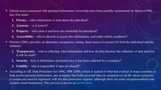  Ethical issues concerned with personal information ownership have been usefully summarized by Mason (1986)
into four areas:
1. Privacy – what information is held about the individual?
2. Accuracy – is it correct?
3. Property – who owns it and how can ownership be transferred?
4. Accessibility – who is allowed to access this information, and under which conditions?
 Fletcher (2001) provides an alternative perspective, raising these issues of concern for both the individual and the
marketer:
1. Transparency – who is collecting what information and how do they disclose the collection of data and how
it will be used?
2. Security – how is information protected once it has been collected by a company?
3. Liability – who is responsible if data are abused?
 According to UK Data Protection Act 1984, 1998 (DPA) which is typical of what has evolved in many countries to
help protect personal information, any company that holds personal data on computers or on file about customers
or employees must be registered with the data protection registrar (although there are some exceptions which may
exclude small businesses). This process is known as notification.
26
 