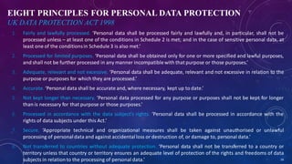 EIGHT PRINCIPLES FOR PERSONAL DATA PROTECTION
UK DATA PROTECTION ACT 1998
1. Fairly and lawfully processed. ‘Personal data shall be processed fairly and lawfully and, in particular, shall not be
processed unless – at least one of the conditions in Schedule 2 is met; and in the case of sensitive personal data, at
least one of the conditionsin Schedule 3 is also met.’
2. Processed for limited purposes. ‘Personal data shall be obtained only for one or more specified and lawful purposes,
and shall not be further processed in any manner incompatiblewith that purpose or those purposes.’
3. Adequate, relevant and not excessive. ‘Personal data shall be adequate, relevant and not excessive in relation to the
purpose or purposes for which they are processed.’
4. Accurate. ‘Personal data shall be accurate and, where necessary, kept up to date.’
5. Not kept longer than necessary. ‘Personal data processed for any purpose or purposes shall not be kept for longer
than is necessary for that purpose or those purposes.’
6. Processed in accordance with the data subject’s rights. ‘Personal data shall be processed in accordance with the
rights of data subjects under this Act.’
7. Secure. ‘Appropriate technical and organizational measures shall be taken against unauthorised or unlawful
processing of personal data and against accidental loss or destruction of, or damage to, personal data.’
8. Not transferred to countries without adequate protection. ‘Personal data shall not be transferred to a country or
territory unless that country or territory ensures an adequate level of protection of the rights and freedoms of data
subjects in relationto the processing of personal data.’ 28
 
