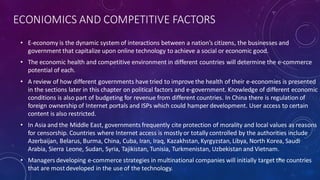 ECONIOMICS AND COMPETITIVE FACTORS
• E-economy is the dynamic system of interactions between a nation’s citizens, the businesses and
government that capitalize upon online technology to achieve a social or economic good.
• The economic health and competitive environment in different countries will determine the e-commerce
potential of each.
• A review of how different governments have tried to improve the health of their e-economies is presented
in the sections later in this chapter on political factors and e-government. Knowledge of different economic
conditions is also part of budgeting for revenue from different countries. In China there is regulation of
foreign ownership of Internet portals and ISPs which could hamper development. User access to certain
content is also restricted.
• In Asia and the Middle East, governments frequently cite protection of morality and local values as reasons
for censorship. Countries where Internet access is mostlyor totally controlled by the authorities include
Azerbaijan, Belarus, Burma, China, Cuba, Iran, Iraq, Kazakhstan, Kyrgyzstan, Libya, North Korea, Saudi
Arabia, Sierra Leone, Sudan, Syria, Tajikistan, Tunisia, Turkmenistan, Uzbekistan and Vietnam.
• Managers developing e-commerce strategies in multinational companies will initially target the countries
that are mostdeveloped in the use of the technology.
29
 