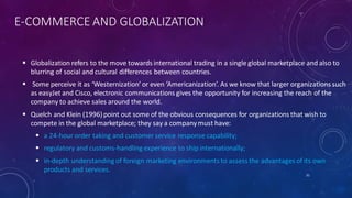 E-COMMERCE AND GLOBALIZATION
 Globalization refers to the move towards international trading in a single global marketplace and also to
blurring of social and cultural differences between countries.
 Some perceive it as ‘Westernization’ or even ‘Americanization’. As we know that larger organizations such
as easyJet and Cisco, electronic communications gives the opportunity for increasing the reach of the
company to achieve sales around the world.
 Quelch and Klein (1996)point out some of the obvious consequences for organizations that wish to
compete in the global marketplace; they say a companymust have:
 a 24-hour order taking and customer service response capability;
 regulatory and customs-handling experience to ship internationally;
 in-depth understanding of foreign marketing environments to assess the advantages of its own
products and services.
31
 