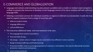 E-COMMERCE AND GLOBALIZATION
 Language and cultural understanding mayalso present a problem and a smaller or medium sized company is
unlikely to possess the resources to develop a multi-language version of its site or employ staff with sufficient
language skills.
 Tailoring e-commerce services for individual countries or regions is referred to as localization. A web site may
need to support customers from a range of countries with:
 different product needs;
 language differences;
 cultural differences.
 This mayarise additional needs and maynecessary to be vary:
 The language that content is provided in.
 Tone and style of copy.
 Site design – certain colors or images may be unsuitableor less effective in some countries.
 Range of product offerings and Product pricing.
 Promotional offers used to encourage acquisitionof customer e-mail address. This may be affected by local data
protection, taxationandtrading laws.
 Local contact pointsetc.
32
 