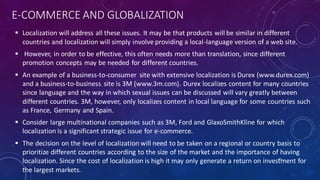 E-COMMERCE AND GLOBALIZATION
 Localization will address all these issues. It may be that products will be similar in different
countries and localization will simply involve providing a local-language version of a web site.
 However, in order to be effective, this often needs more than translation, since different
promotion concepts may be needed for different countries.
 An example of a business-to-consumer site with extensive localization is Durex (www.durex.com)
and a business-to-business site is 3M (www.3m.com). Durex localizes content for many countries
since language and the way in which sexual issues can be discussed will vary greatly between
different countries. 3M, however, only localizes content in local language for some countries such
as France, Germany and Spain.
 Consider large multinational companies such as 3M, Ford and GlaxoSmithKline for which
localization is a significant strategic issue for e-commerce.
 The decision on the level of localization will need to be taken on a regional or country basis to
prioritize different countries according to the size of the market and the importance of having
localization. Since the cost of localization is high it may only generate a return on investment for
the largest markets.
33
 