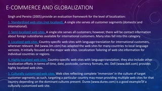 E-COMMERCE AND GLOBALIZATION
Singh and Pereira (2005)provide an evaluation framework for the level of localization:
1. Standardized web sites (not localized). A single site serves all customer segments (domestic and
international).
2. Semi-localized web sites. A single site serves all customers; however, there will be contact information
about foreign subsidiaries available for international customers. Many sites fall into this category.
3. Localized web sites. Country-specific web sites with language translation for international customers,
wherever relevant. 3M (www.3m.com)has adapted the web sites for manycountries to local language
versions. It initially focused on the major web sites. Localization Tailoring of web site information for
individual countries or regions.
4. Highly-localized web sites.Country-specific web sites with languagetranslation; they also include other
localization efforts in terms of time, date, postcode, currency formats, etc. Dell (www.dell.com) provides
highly localized web sites.
5. Culturally customized web sites. Web sites reflecting complete ‘immersion’ in the culture of target
customer segments; as such, targeting a particular country may mean providing multiple web sites for that
country depending on the dominant cultures present. Durex (www.durex.com) is a good exampleof a
culturally customized web site.
34
 