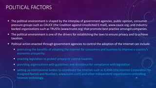 POLITICAL FACTORS
 The political environment is shaped by the interplay of government agencies, public opinion, consumer
pressure groups such as CAUCE (the Coalition againstUnsolicited E-mail), www.cauce.org, and industry-
backed organizations such as TRUSTe (www.truste.org) that promote best practice amongstcompanies.
 The political environment is one of the drivers for establishing the laws to ensure privacy and to achieve
taxation.
 Political action enacted through government agencies to control the adoption of the Internet can include:
 promoting the benefits of adopting the Internet for consumers and business to improve a country’s
economic prosperity;
 enacting legislation to protect privacy or control taxation;
 providing organizations with guidelines and assistancefor compliance with legislation
 setting up international bodies to coordinate the Internet such as ICANN (the Internet Corporation for
AssignedNames and Numbers, www.icann.com) and other independent organizations controlling
Internet technology. 35
 