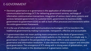 E-GOVERNMENT
 Electronic governance or e-governance is the application of information and
communicationtechnology (ICT) for delivering government services, exchange of
information communicationtransactions, integration of various stand-alone systems and
services between government-to-customer (G2C), government-to-business(G2B),
government-to-government(G2G) as well as back office processes and interactions within
the entire government framework.
 It is the use of information and communicationstechnologies (ICT) to transform the
traditional government by making it accessible, transparent, effective and accountable.
 E-government does not mean putting more computers on the desks of government
officials and is more than just a government website on the Internet. In a simple way ‘e-
governance’ is viewed in the perspective of two major shifts in socio-economicarena –
governance and information revolution. It uses electronic means to support and stimulate
good governance. The emergence of ICTs along with a strong wave of globalization, and
has a profound impact in the development of e-governance notion. 37
 