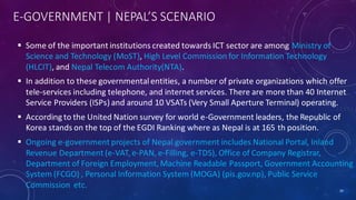 E-GOVERNMENT | NEPAL’S SCENARIO
 Some of the important institutions created towards ICT sector are among Ministry of
Science and Technology (MoST), High Level Commission for Information Technology
(HLCIT), and Nepal Telecom Authority(NTA).
 In addition to these governmentalentities, a number of private organizations which offer
tele-services including telephone, and internet services. There are more than 40 Internet
Service Providers (ISPs) and around 10 VSATs (Very Small Aperture Terminal) operating.
 According to the United Nation survey for world e-Government leaders, the Republic of
Korea stands on the top of the EGDI Ranking where as Nepal is at 165 th position.
 Ongoing e-government projects of Nepal government includes National Portal, Inland
Revenue Department (e-VAT, e-PAN, e-Filling, e-TDS), Office of Company Registrar,
Department of Foreign Employment, Machine Readable Passport, Government Accounting
System (FCGO) , Personal Information System (MOGA) (pis.gov.np), Public Service
Commission etc. 39
 